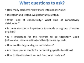 • How many elements? How many interactions? (n,e)
• Directed/ undirected, weighted/ unweighted?
• What kind of connectivity? What kind of connectivity
distribution?
• Is there any special importance to a node or a group of nodes
or a link?
• Is it important for the network to be together? Good
(information dissemination) and bad (disease spread).
• How are the degree-degree correlations?
• Are there special motifs for performing specific functions?
• How to identify structural and functional modules?
What questions to ask?
 
