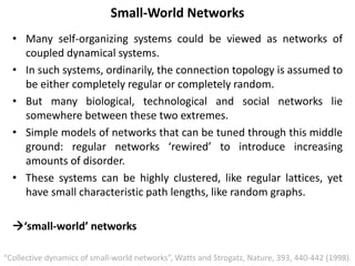 Small-World Networks
• Many self-organizing systems could be viewed as networks of
coupled dynamical systems.
• In such systems, ordinarily, the connection topology is assumed to
be either completely regular or completely random.
• But many biological, technological and social networks lie
somewhere between these two extremes.
• Simple models of networks that can be tuned through this middle
ground: regular networks ‘rewired’ to introduce increasing
amounts of disorder.
• These systems can be highly clustered, like regular lattices, yet
have small characteristic path lengths, like random graphs.
‘small-world’ networks
“Collective dynamics of small-world networks”, Watts and Strogatz, Nature, 393, 440-442 (1998).
 