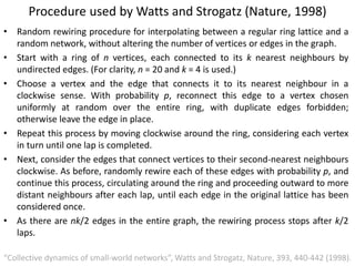 Procedure used by Watts and Strogatz (Nature, 1998)
• Random rewiring procedure for interpolating between a regular ring lattice and a
random network, without altering the number of vertices or edges in the graph.
• Start with a ring of n vertices, each connected to its k nearest neighbours by
undirected edges. (For clarity, n = 20 and k = 4 is used.)
• Choose a vertex and the edge that connects it to its nearest neighbour in a
clockwise sense. With probability p, reconnect this edge to a vertex chosen
uniformly at random over the entire ring, with duplicate edges forbidden;
otherwise leave the edge in place.
• Repeat this process by moving clockwise around the ring, considering each vertex
in turn until one lap is completed.
• Next, consider the edges that connect vertices to their second-nearest neighbours
clockwise. As before, randomly rewire each of these edges with probability p, and
continue this process, circulating around the ring and proceeding outward to more
distant neighbours after each lap, until each edge in the original lattice has been
considered once.
• As there are nk/2 edges in the entire graph, the rewiring process stops after k/2
laps.
“Collective dynamics of small-world networks”, Watts and Strogatz, Nature, 393, 440-442 (1998).
 