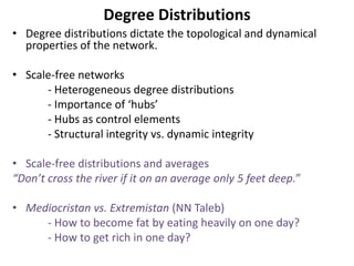 Degree Distributions
• Degree distributions dictate the topological and dynamical
properties of the network.
• Scale-free networks
- Heterogeneous degree distributions
- Importance of ‘hubs’
- Hubs as control elements
- Structural integrity vs. dynamic integrity
• Scale-free distributions and averages
“Don’t cross the river if it on an average only 5 feet deep.”
• Mediocristan vs. Extremistan (NN Taleb)
- How to become fat by eating heavily on one day?
- How to get rich in one day?
 
