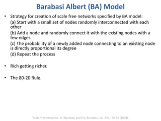 Barabasi Albert (BA) Model
• Strategy for creation of scale free networks specified by BA model:
(a) Start with a small set of nodes randomly interconnected with each
other
(b) Add a node and randomly connect it with the existing nodes with a
few edges
(c) The probability of a newly added node connecting to an existing node
is directly proportional its degree
(d) Repeat the process
• Rich getting richer.
• The 80-20 Rule.
‘Scale-free networks’, A-l Barabasi and Eric Bonabeu, Sci. Am., 50-59 (2003).
 