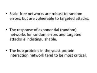 • Scale-free networks are robust to random
errors, but are vulnerable to targeted attacks.
• The response of exponential (random)
networks for random errors and targeted
attacks is indistinguishable.
• The hub proteins in the yeast protein
interaction network tend to be most critical.
 