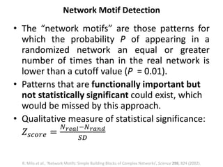 • The “network motifs” are those patterns for
which the probability P of appearing in a
randomized network an equal or greater
number of times than in the real network is
lower than a cutoff value (P = 0.01).
• Patterns that are functionally important but
not statistically significant could exist, which
would be missed by this approach.
• Qualitative measure of statistical significance:
𝑍𝑠𝑐𝑜𝑟𝑒 =
𝑁 𝑟𝑒𝑎𝑙−𝑁 𝑟𝑎𝑛𝑑
𝑆𝐷
Network Motif Detection
R. Milo et al., ‘Network Motifs: Simple Building Blocks of Complex Networks’, Science 298, 824 (2002).
 