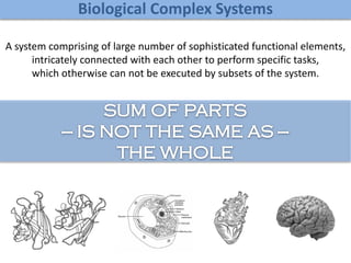 Biological Complex Systems
A system comprising of large number of sophisticated functional elements,
intricately connected with each other to perform specific tasks,
which otherwise can not be executed by subsets of the system.
 