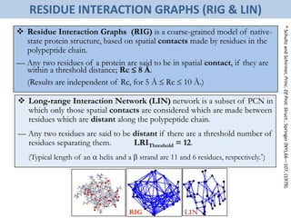  Long-range Interaction Network (LIN) network is a subset of PCN in
which only those spatial contacts are considered which are made between
residues which are distant along the polypeptide chain.
— Any two residues are said to be distant if there are a threshold number of
residues separating them. LRIThreshold = 12.
(Typical length of an  helix and a  strand are 11 and 6 residues, respectively.*)
*SchultzandSchirmer,Princ.OfProt.Struct.,Springer(NY),66—107,(1979).
 Residue Interaction Graphs (RIG) is a coarse-grained model of native-
state protein structure, based on spatial contacts made by residues in the
polypeptide chain.
— Any two residues of a protein are said to be in spatial contact, if they are
within a threshold distance; Rc  8 Å.
(Results are independent of Rc, for 5 Å  Rc  10 Å.)
RESIDUE INTERACTION GRAPHS (RIG & LIN)
RIG LIN
 