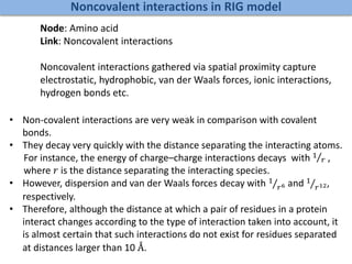 Noncovalent interactions in RIG model
Node: Amino acid
Link: Noncovalent interactions
Noncovalent interactions gathered via spatial proximity capture
electrostatic, hydrophobic, van der Waals forces, ionic interactions,
hydrogen bonds etc.
• Non-covalent interactions are very weak in comparison with covalent
bonds.
• They decay very quickly with the distance separating the interacting atoms.
For instance, the energy of charge–charge interactions decays with 1
𝑟 ,
where 𝑟 is the distance separating the interacting species.
• However, dispersion and van der Waals forces decay with 1
𝑟6 and 1
𝑟12,
respectively.
• Therefore, although the distance at which a pair of residues in a protein
interact changes according to the type of interaction taken into account, it
is almost certain that such interactions do not exist for residues separated
at distances larger than 10 Å.
 