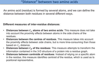 “Distance” between two amino acids
An amino acid (residue) is formed by several atoms, and we can define the
distance between both residues in several different ways.
Different measures of inter-residue distances:
• Distances between 𝑪 𝜶 atoms of two amino acids: This measure does not take
into account the proximity effects between atoms in the side chains of the
residues.
• Distances between the centres of residues. This measure takes into account
the proximity effects between side chains, but is more time-consuming than those
based on 𝐶 𝛼 distance.
• Distances between 𝑪 𝜷 of the residues: This measure attempts to transform the
information contained in the 3-D structure of a protein into a residue graph.
• Distances between centroids of residues: Instead of relying on a specific atom
in the residue, this measure identifies centroid of the residue, which is used as ts
positional representative.
 