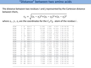 “Distance” between two amino acids
The distance between two residues I and j represented by the Cartesian distance
between them,
𝑟𝑖𝑗 = (𝑥𝑖 − 𝑥𝑗)2+(𝑦𝑖 − 𝑦𝑗)2+(𝑧𝑖 − 𝑧𝑗)2
where 𝑥𝑖 , 𝑦 , 𝑧𝑖 are the coordinates for the 𝐶 𝛼/𝐶𝛽 atom of the residue 𝑖 .
 