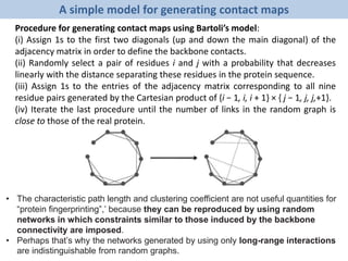 A simple model for generating contact maps
Procedure for generating contact maps using Bartoli’s model:
(i) Assign 1s to the first two diagonals (up and down the main diagonal) of the
adjacency matrix in order to define the backbone contacts.
(ii) Randomly select a pair of residues i and j with a probability that decreases
linearly with the distance separating these residues in the protein sequence.
(iii) Assign 1s to the entries of the adjacency matrix corresponding to all nine
residue pairs generated by the Cartesian product of {i − 1, i, i + 1} × { j − 1, j, j,+1}.
(iv) Iterate the last procedure until the number of links in the random graph is
close to those of the real protein.
• The characteristic path length and clustering coefficient are not useful quantities for
“protein fingerprinting”,’ because they can be reproduced by using random
networks in which constraints similar to those induced by the backbone
connectivity are imposed.
• Perhaps that’s why the networks generated by using only long-range interactions
are indistinguishable from random graphs.
 