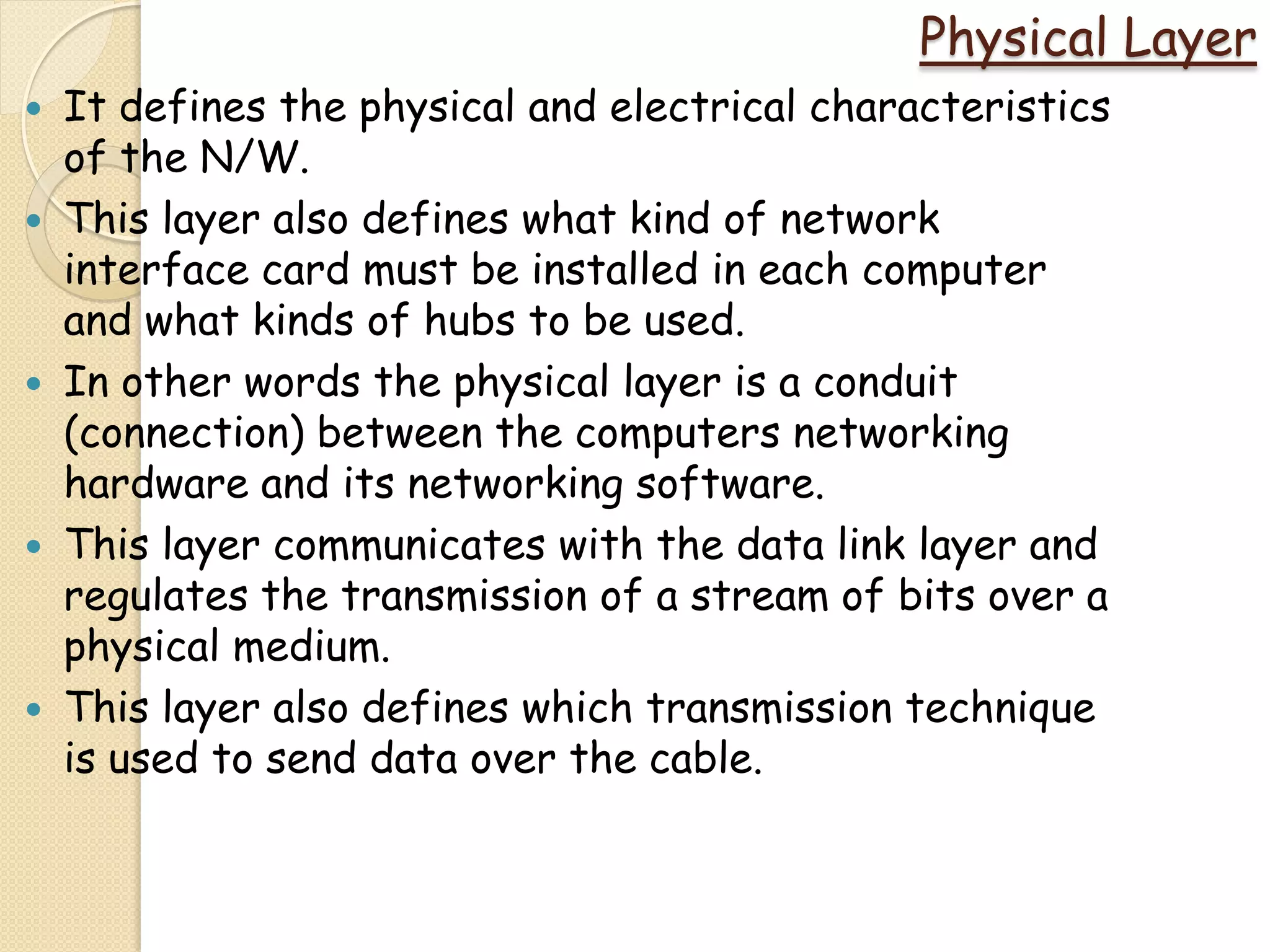 Physical Layer
   It defines the physical and electrical characteristics
    of the N/W.
   This layer also defines what kind of network
    interface card must be installed in each computer
    and what kinds of hubs to be used.
   In other words the physical layer is a conduit
    (connection) between the computers networking
    hardware and its networking software.
   This layer communicates with the data link layer and
    regulates the transmission of a stream of bits over a
    physical medium.
   This layer also defines which transmission technique
    is used to send data over the cable.
 