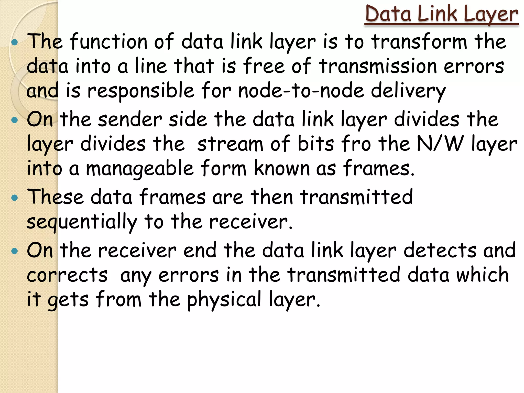 Data Link Layer
   The function of data link layer is to transform the
    data into a line that is free of transmission errors
    and is responsible for node-to-node delivery
   On the sender side the data link layer divides the
    layer divides the stream of bits fro the N/W layer
    into a manageable form known as frames.
   These data frames are then transmitted
    sequentially to the receiver.
   On the receiver end the data link layer detects and
    corrects any errors in the transmitted data which
    it gets from the physical layer.
 