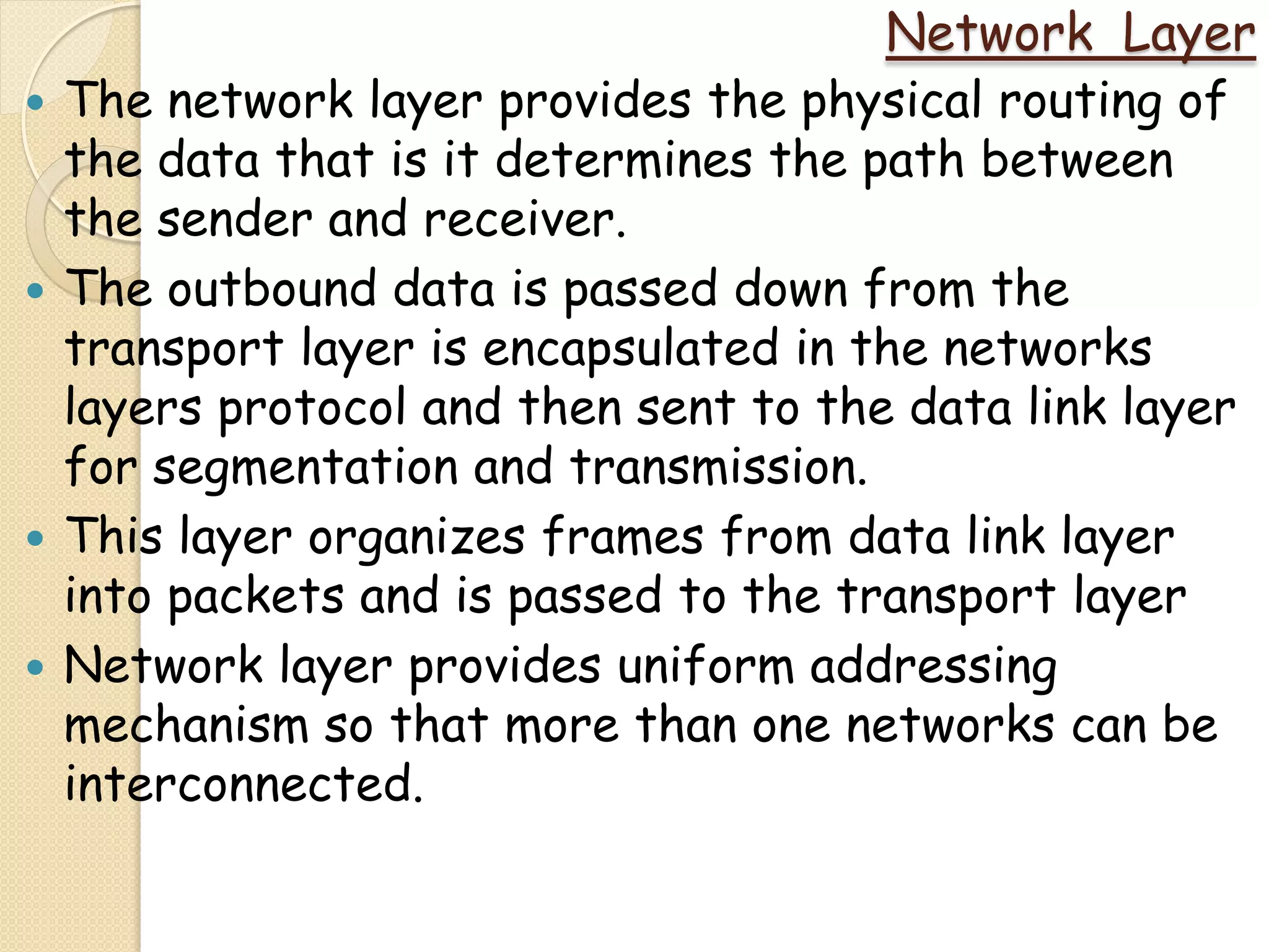 Network Layer
   The network layer provides the physical routing of
    the data that is it determines the path between
    the sender and receiver.
   The outbound data is passed down from the
    transport layer is encapsulated in the networks
    layers protocol and then sent to the data link layer
    for segmentation and transmission.
   This layer organizes frames from data link layer
    into packets and is passed to the transport layer
   Network layer provides uniform addressing
    mechanism so that more than one networks can be
    interconnected.
 