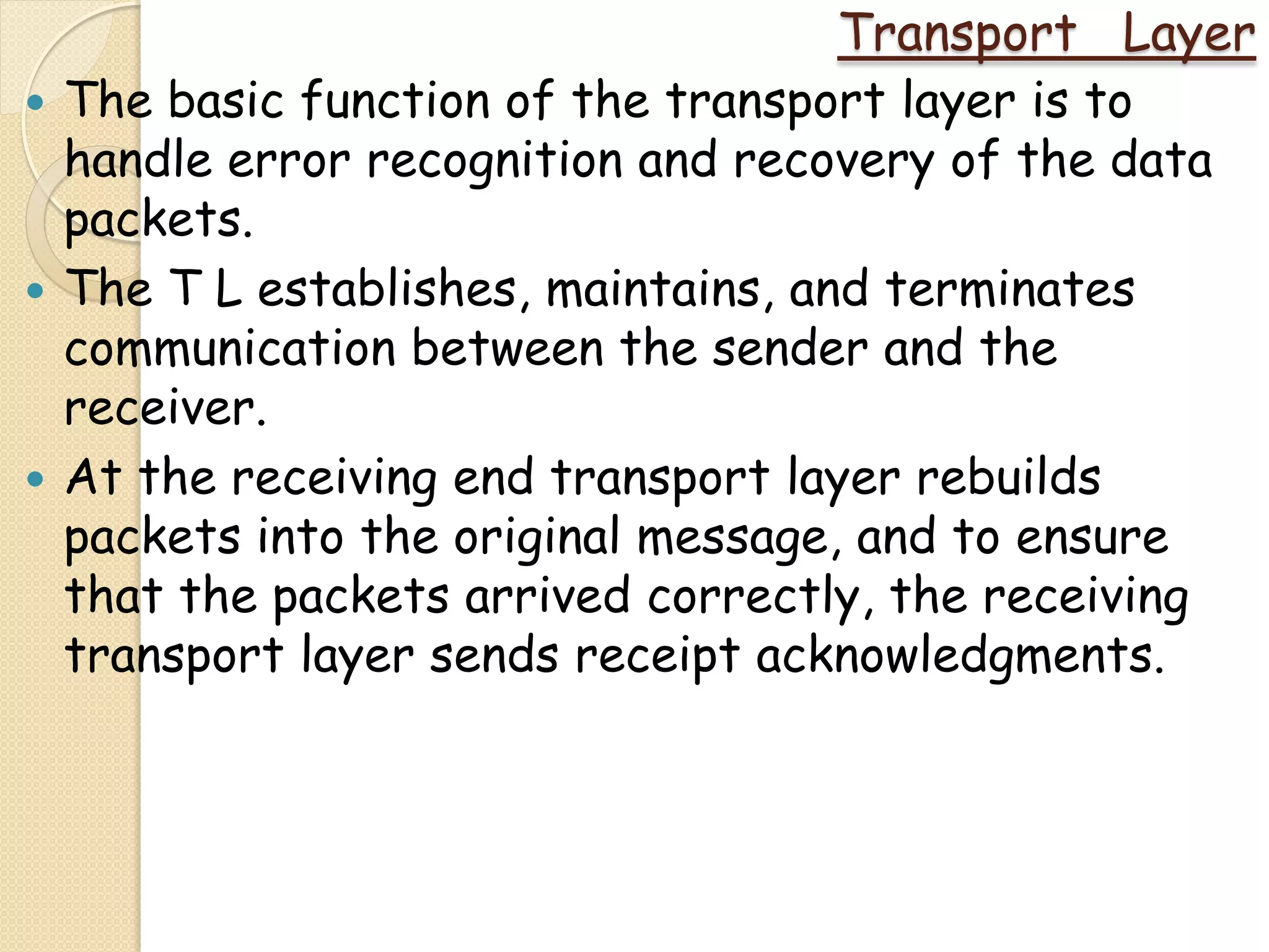 Transport Layer
   The basic function of the transport layer is to
    handle error recognition and recovery of the data
    packets.
   The T L establishes, maintains, and terminates
    communication between the sender and the
    receiver.
   At the receiving end transport layer rebuilds
    packets into the original message, and to ensure
    that the packets arrived correctly, the receiving
    transport layer sends receipt acknowledgments.
 