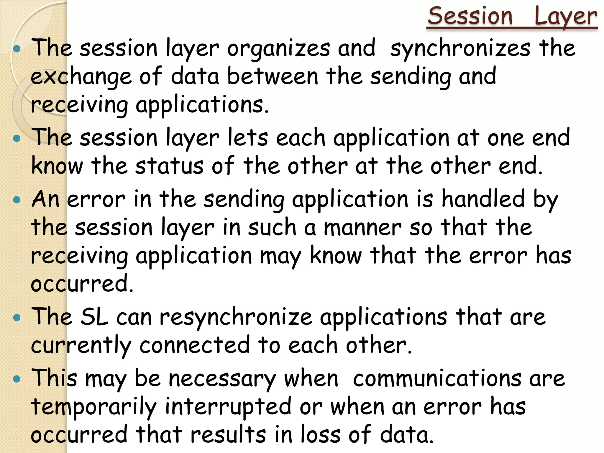 Session Layer
   The session layer organizes and synchronizes the
    exchange of data between the sending and
    receiving applications.
   The session layer lets each application at one end
    know the status of the other at the other end.
   An error in the sending application is handled by
    the session layer in such a manner so that the
    receiving application may know that the error has
    occurred.
   The SL can resynchronize applications that are
    currently connected to each other.
   This may be necessary when communications are
    temporarily interrupted or when an error has
    occurred that results in loss of data.
 
