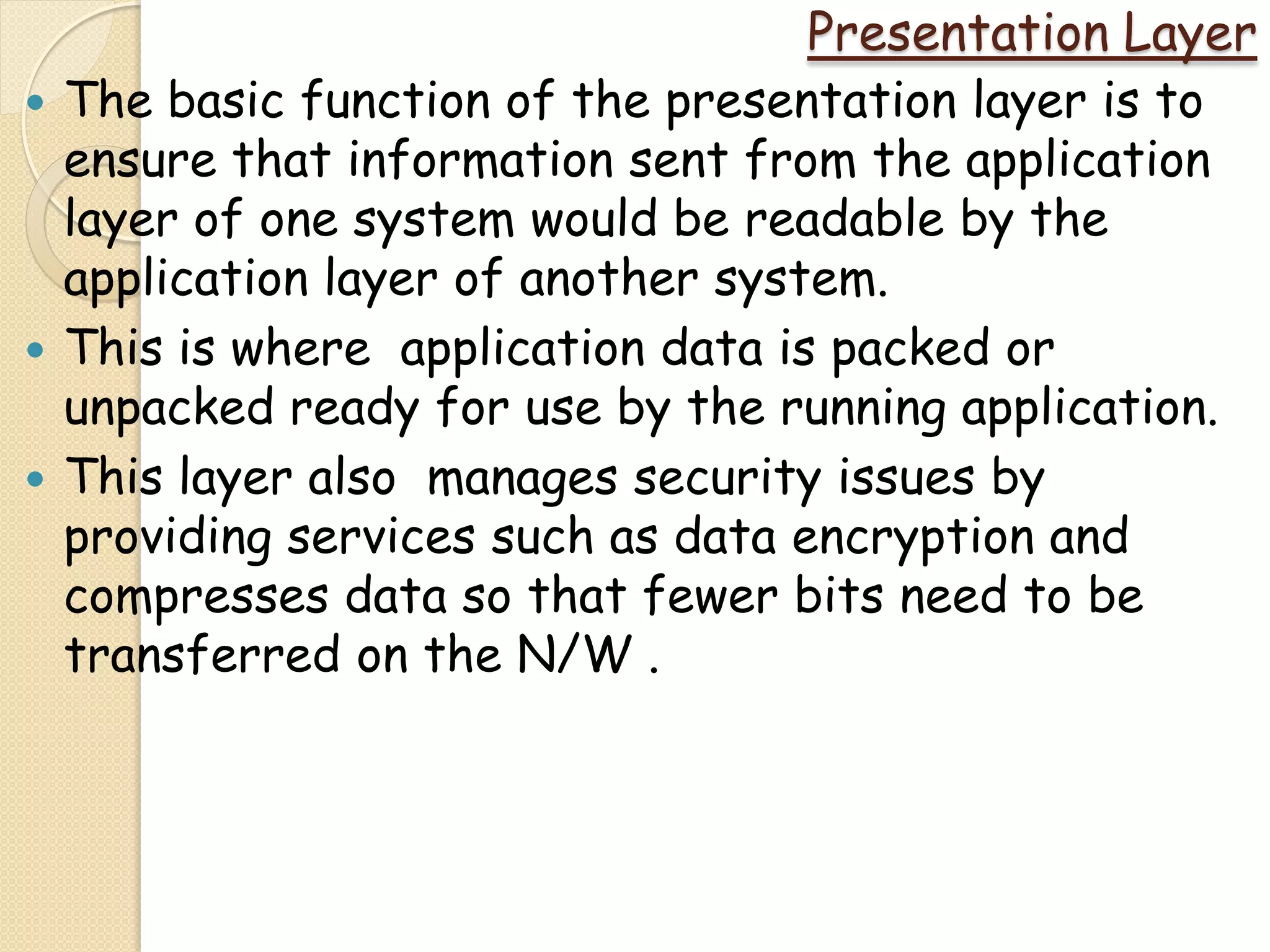 Presentation Layer
   The basic function of the presentation layer is to
    ensure that information sent from the application
    layer of one system would be readable by the
    application layer of another system.
   This is where application data is packed or
    unpacked ready for use by the running application.
   This layer also manages security issues by
    providing services such as data encryption and
    compresses data so that fewer bits need to be
    transferred on the N/W .
 