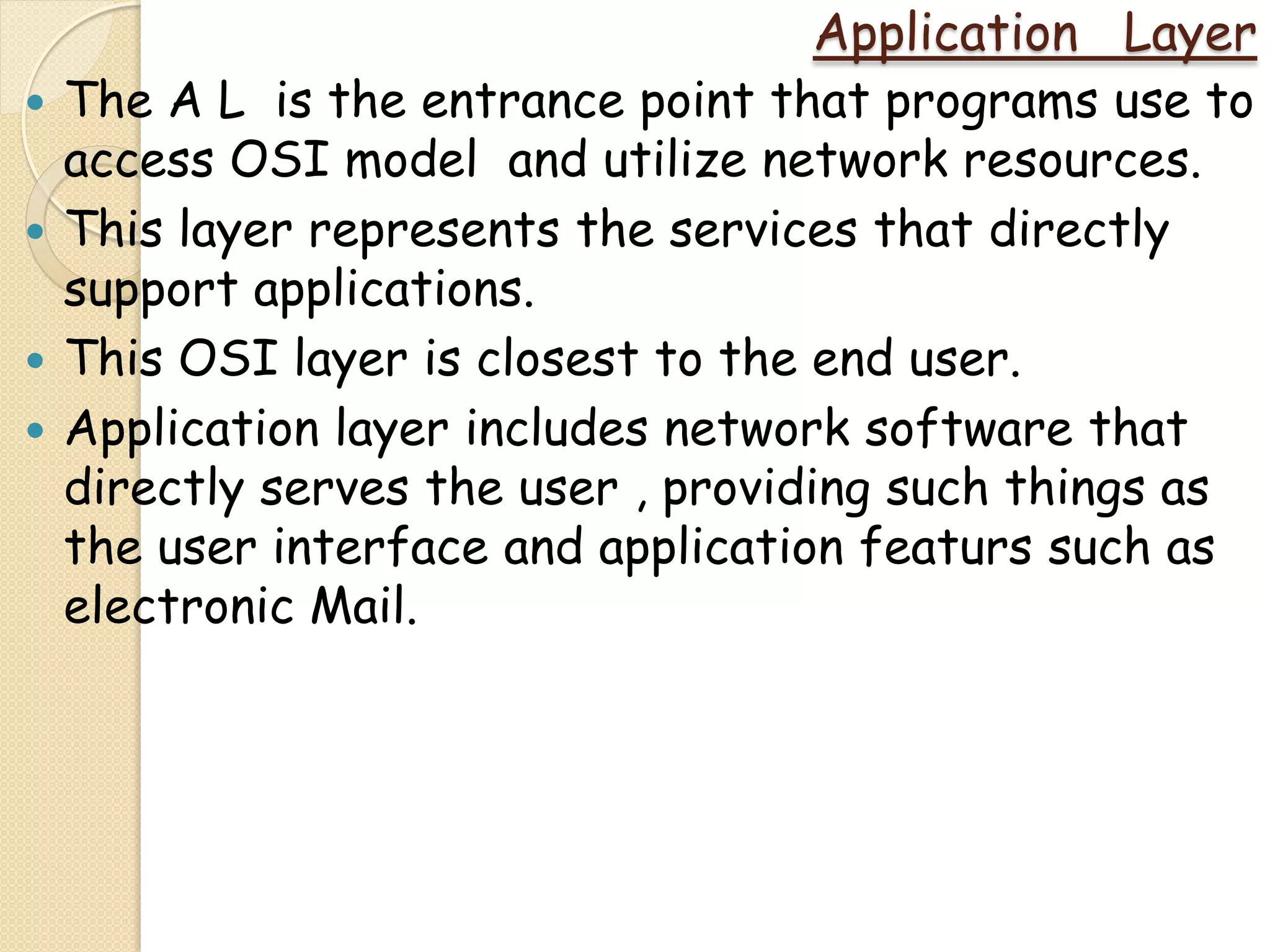 Application Layer
   The A L is the entrance point that programs use to
    access OSI model and utilize network resources.
   This layer represents the services that directly
    support applications.
   This OSI layer is closest to the end user.
   Application layer includes network software that
    directly serves the user , providing such things as
    the user interface and application featurs such as
    electronic Mail.
 