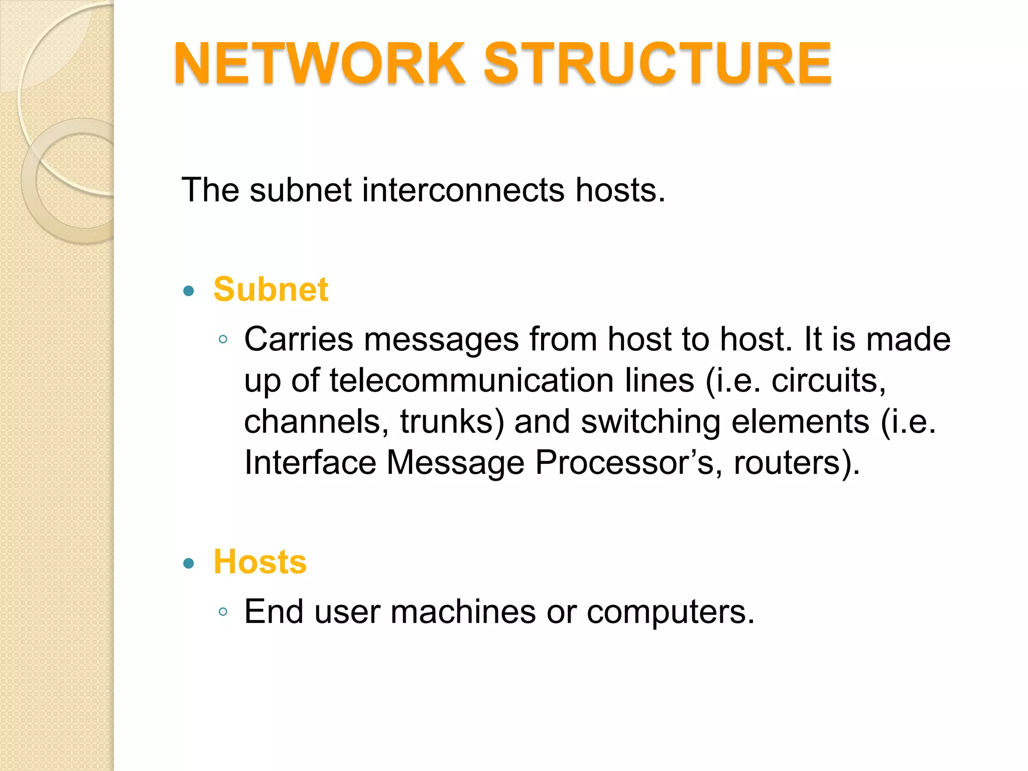 NETWORK STRUCTURE

The subnet interconnects hosts.

   Subnet
    ◦ Carries messages from host to host. It is made
      up of telecommunication lines (i.e. circuits,
      channels, trunks) and switching elements (i.e.
      Interface Message Processor’s, routers).

   Hosts
    ◦ End user machines or computers.
 