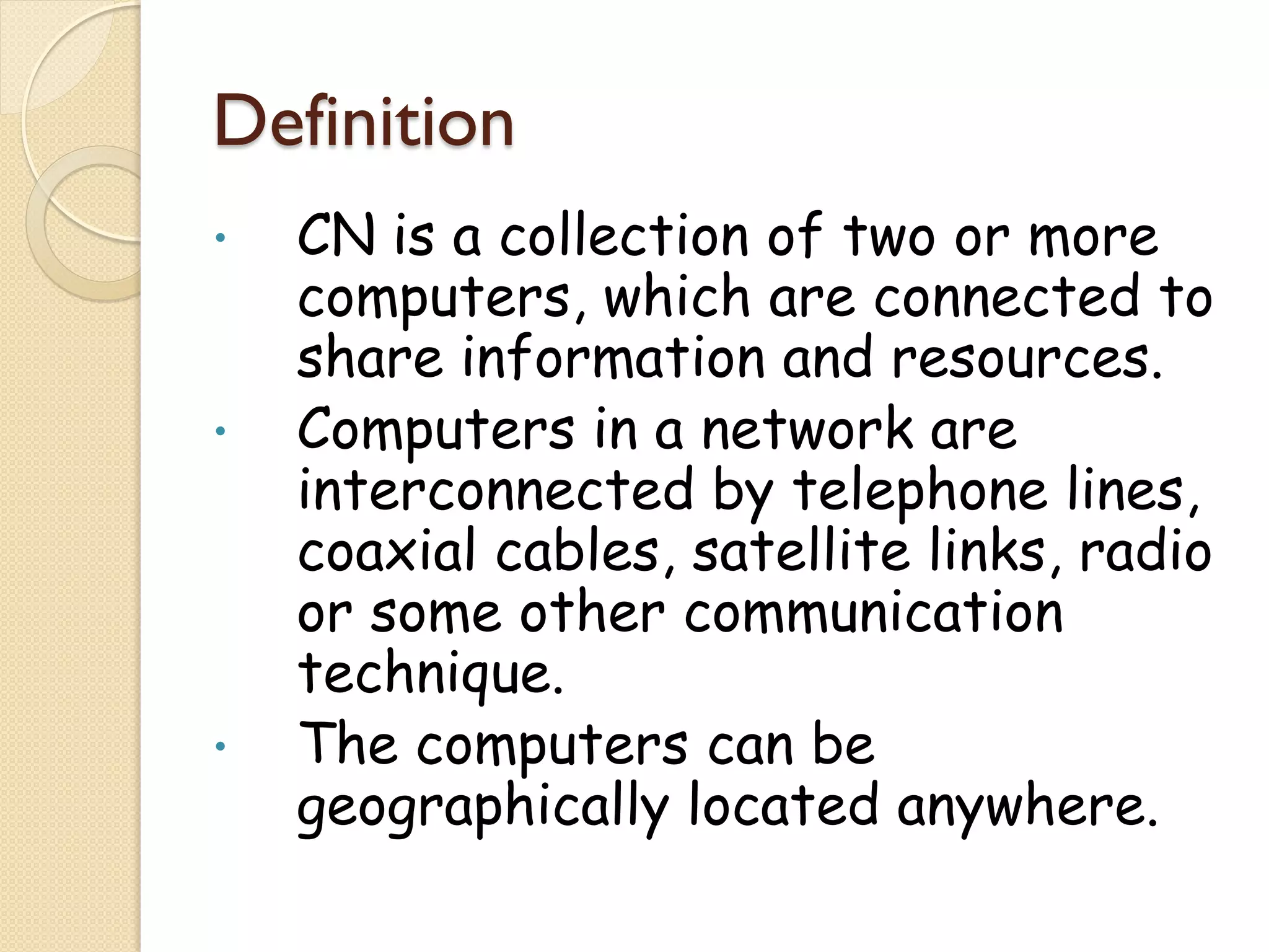 Definition
•   CN is a collection of two or more
    computers, which are connected to
    share information and resources.
•   Computers in a network are
    interconnected by telephone lines,
    coaxial cables, satellite links, radio
    or some other communication
    technique.
•   The computers can be
    geographically located anywhere.
 