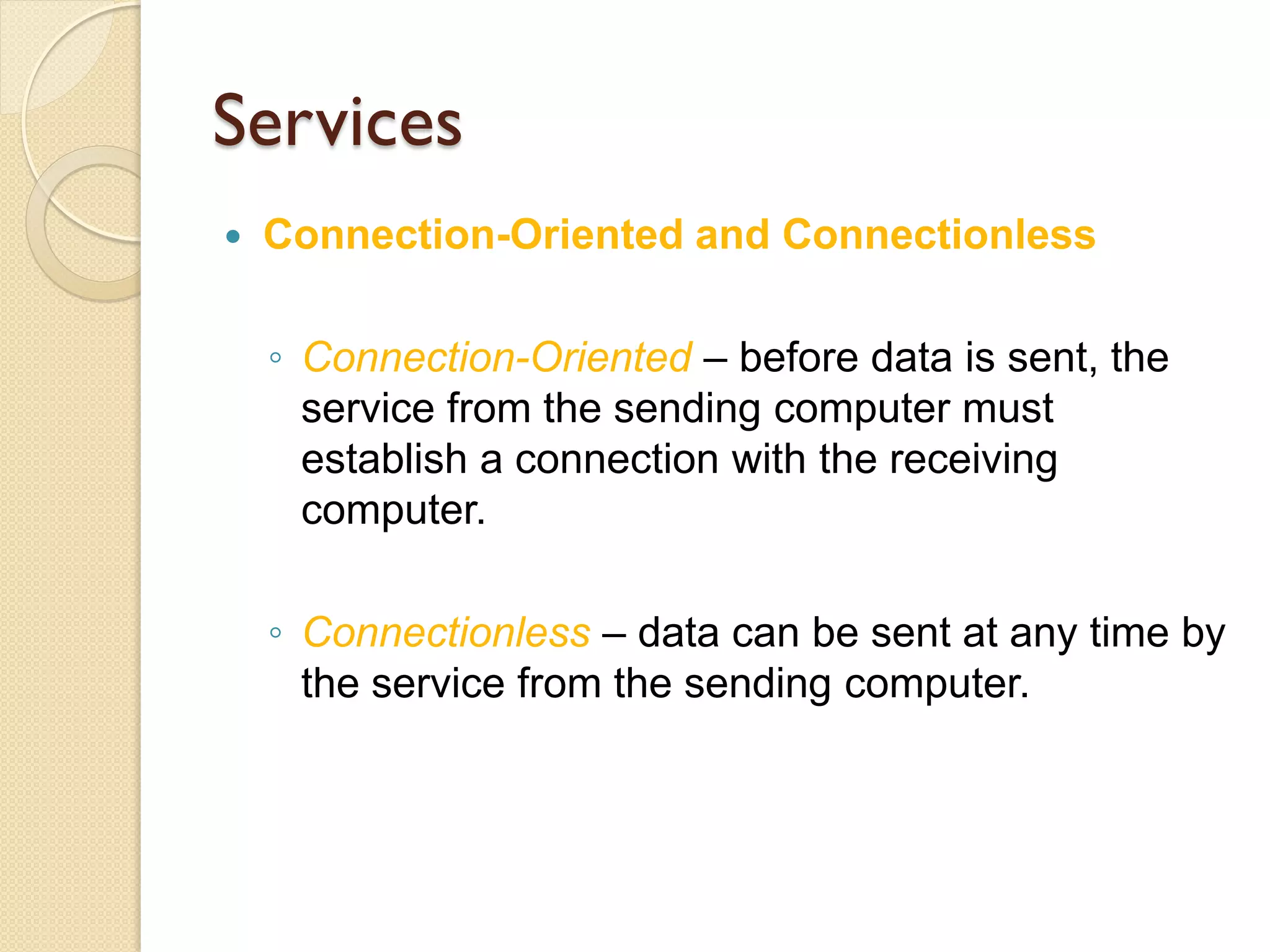 Services
   Connection-Oriented and Connectionless

    ◦ Connection-Oriented – before data is sent, the
      service from the sending computer must
      establish a connection with the receiving
      computer.

    ◦ Connectionless – data can be sent at any time by
      the service from the sending computer.
 