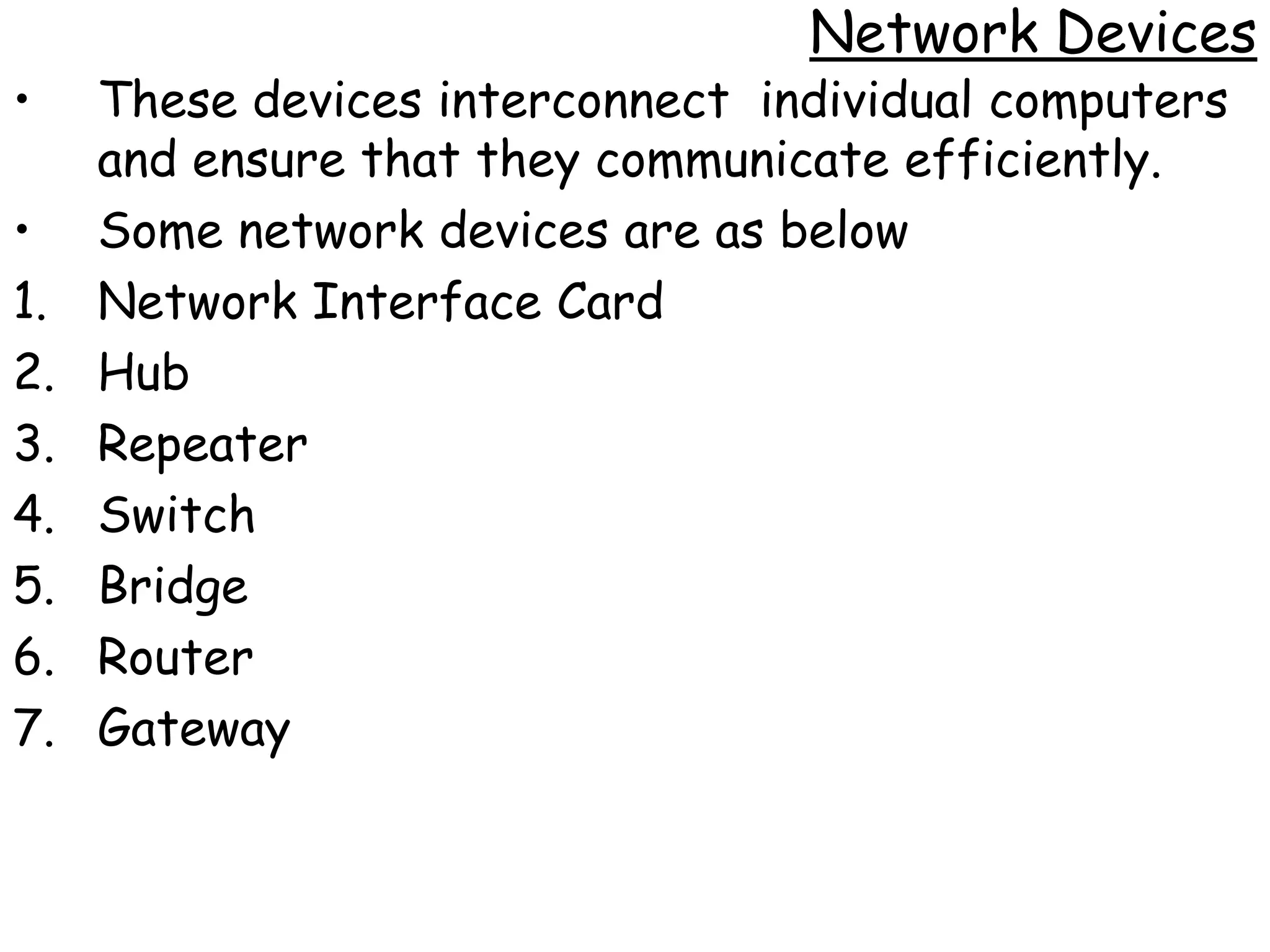 Network Devices
•    These devices interconnect individual computers
     and ensure that they communicate efficiently.
•    Some network devices are as below
1.   Network Interface Card
2.   Hub
3.   Repeater
4.   Switch
5.   Bridge
6.   Router
7.   Gateway
 