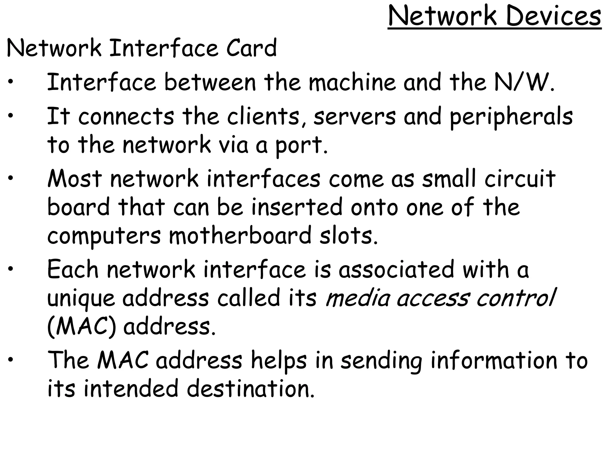 Network Devices
Network Interface Card
• Interface between the machine and the N/W.
• It connects the clients, servers and peripherals
   to the network via a port.
• Most network interfaces come as small circuit
   board that can be inserted onto one of the
   computers motherboard slots.
• Each network interface is associated with a
   unique address called its media access control
   (MAC) address.
• The MAC address helps in sending information to
   its intended destination.
 