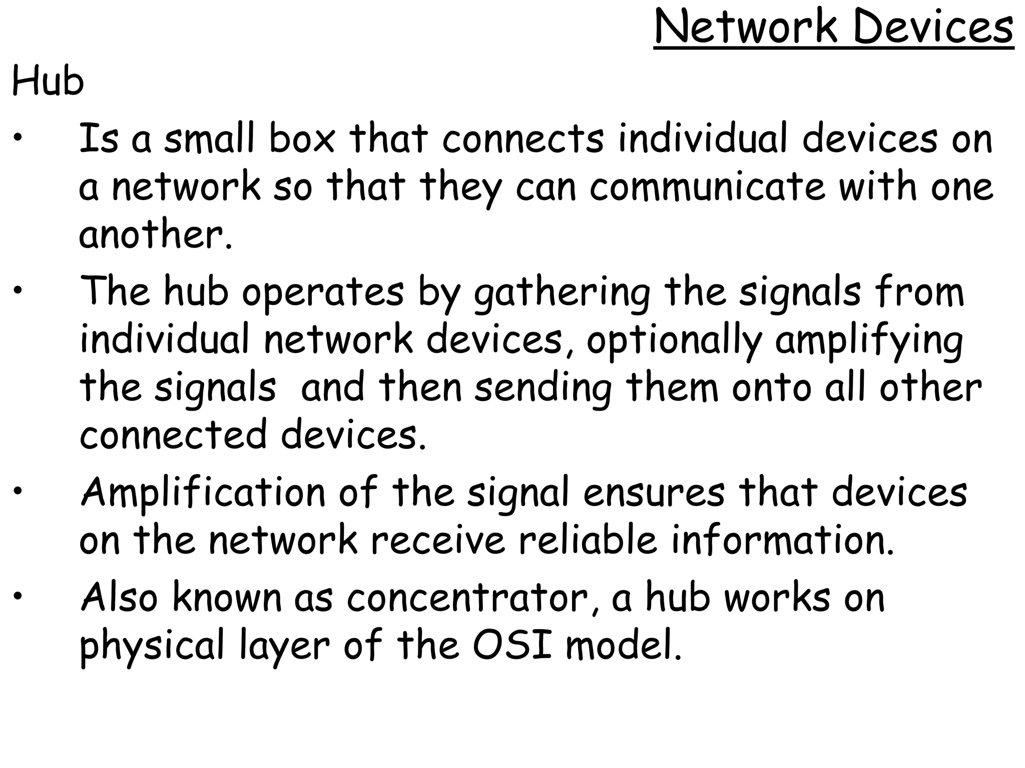 Network Devices
Hub
• Is a small box that connects individual devices on
   a network so that they can communicate with one
   another.
• The hub operates by gathering the signals from
   individual network devices, optionally amplifying
   the signals and then sending them onto all other
   connected devices.
• Amplification of the signal ensures that devices
   on the network receive reliable information.
• Also known as concentrator, a hub works on
   physical layer of the OSI model.
 