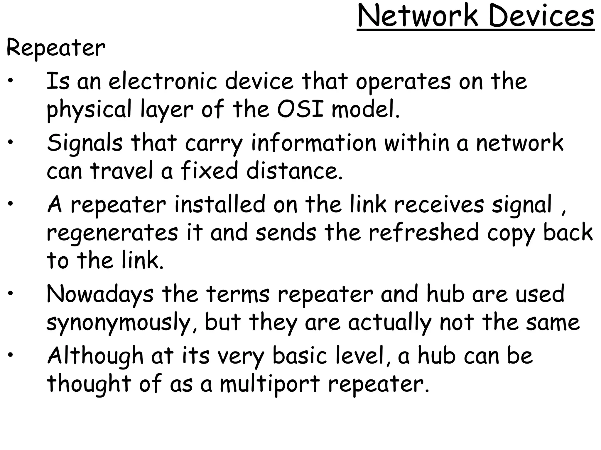 Network Devices
Repeater
• Is an electronic device that operates on the
   physical layer of the OSI model.
• Signals that carry information within a network
   can travel a fixed distance.
• A repeater installed on the link receives signal ,
   regenerates it and sends the refreshed copy back
   to the link.
• Nowadays the terms repeater and hub are used
   synonymously, but they are actually not the same
• Although at its very basic level, a hub can be
   thought of as a multiport repeater.
 