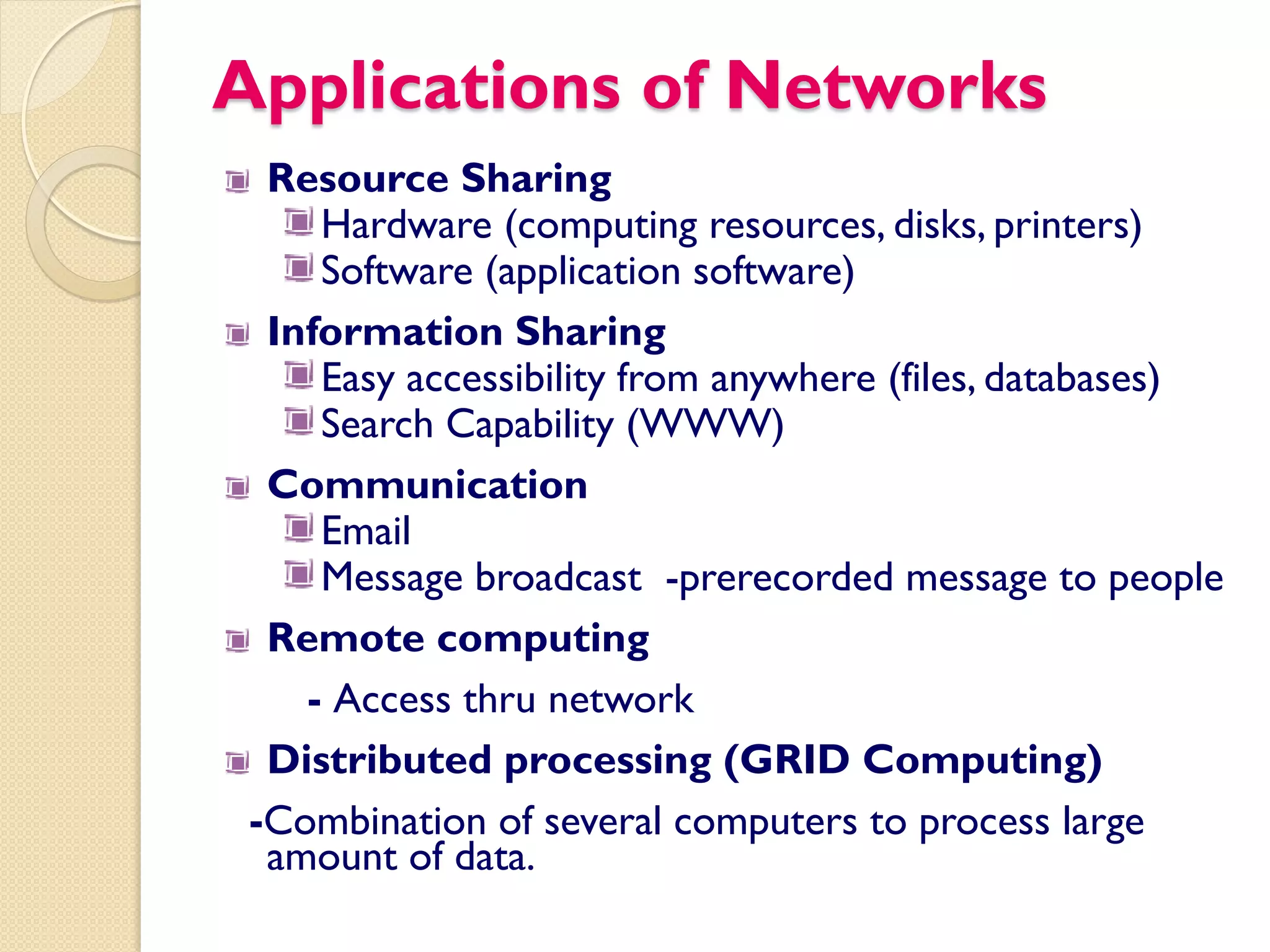 Applications of Networks
  Resource Sharing
     Hardware (computing resources, disks, printers)
     Software (application software)
  Information Sharing
     Easy accessibility from anywhere (files, databases)
     Search Capability (WWW)
  Communication
     Email
     Message broadcast -prerecorded message to people
  Remote computing
    - Access thru network
  Distributed processing (GRID Computing)
 -Combination of several computers to process large
  amount of data.
 