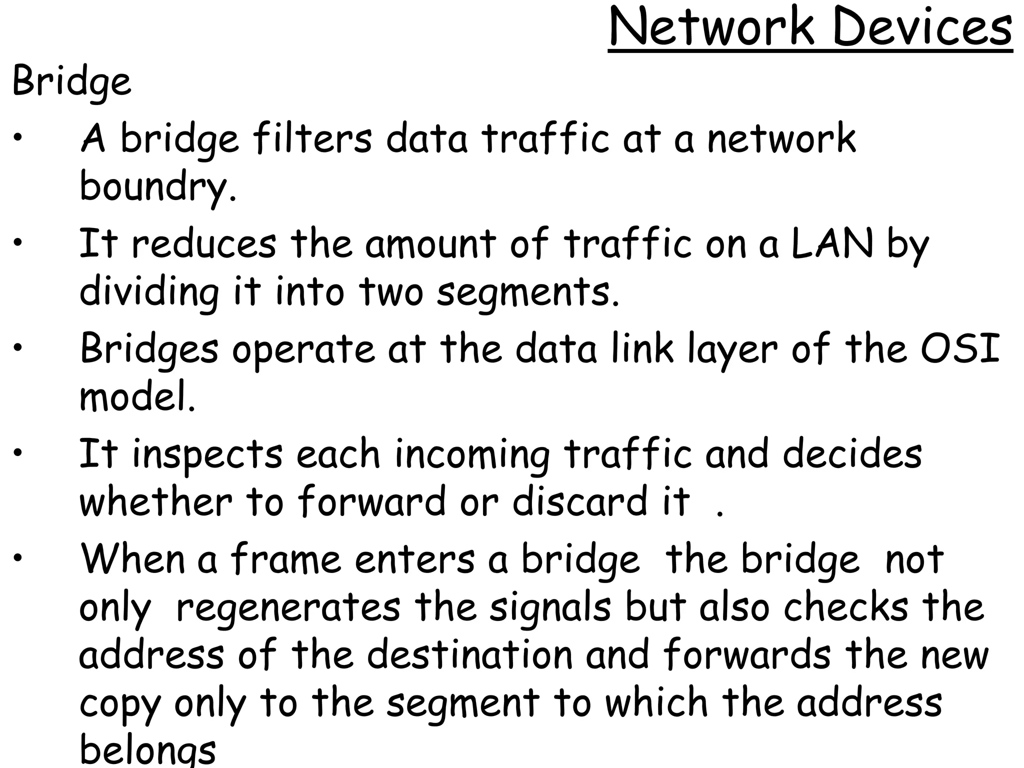 Network Devices
Bridge
• A bridge filters data traffic at a network
    boundry.
• It reduces the amount of traffic on a LAN by
    dividing it into two segments.
• Bridges operate at the data link layer of the OSI
    model.
• It inspects each incoming traffic and decides
    whether to forward or discard it .
• When a frame enters a bridge the bridge not
    only regenerates the signals but also checks the
    address of the destination and forwards the new
    copy only to the segment to which the address
    belongs
 