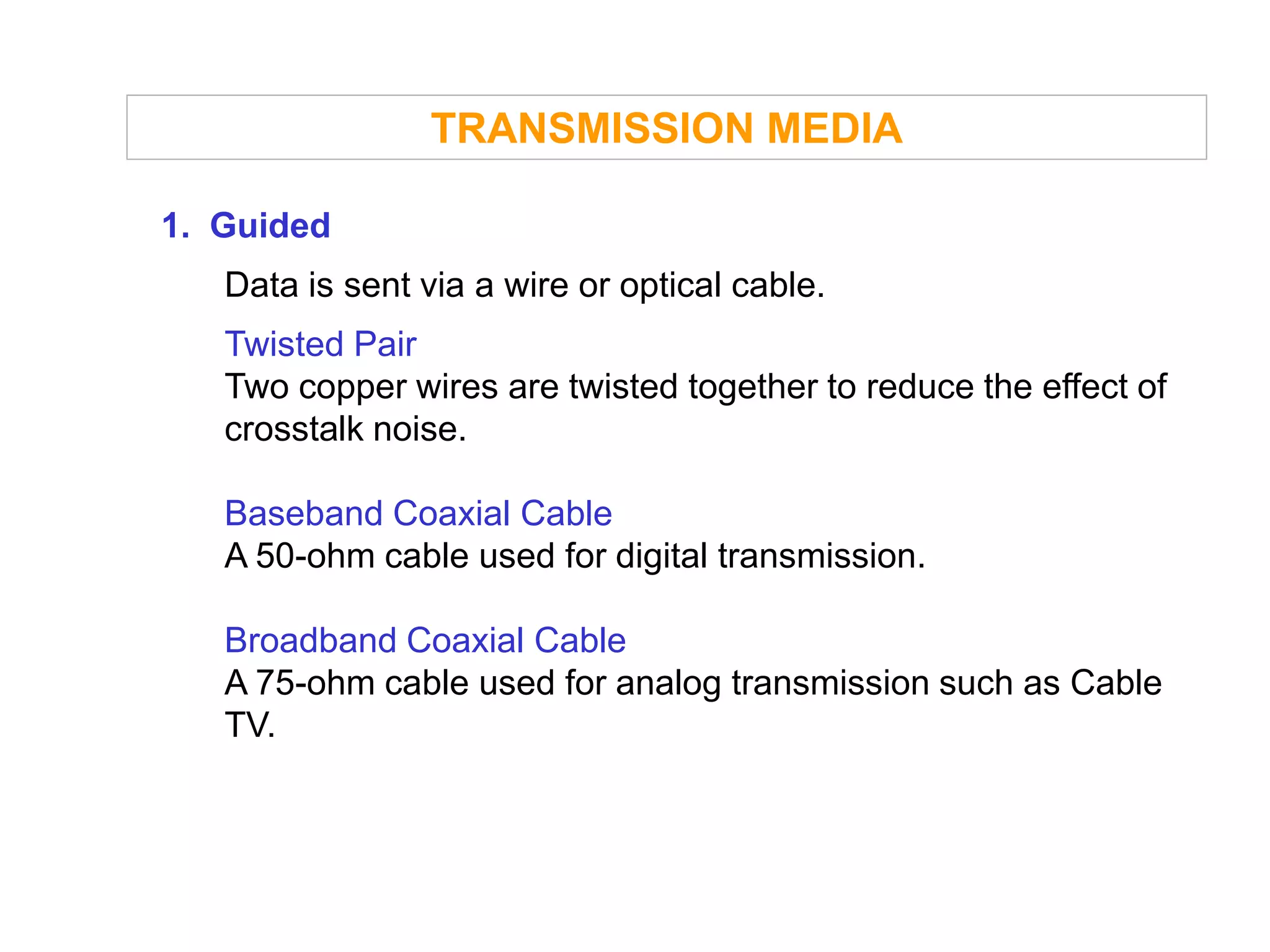 TRANSMISSION MEDIA

1. Guided
   Data is sent via a wire or optical cable.
   Twisted Pair
   Two copper wires are twisted together to reduce the effect of
   crosstalk noise.

   Baseband Coaxial Cable
   A 50-ohm cable used for digital transmission.

   Broadband Coaxial Cable
   A 75-ohm cable used for analog transmission such as Cable
   TV.
 