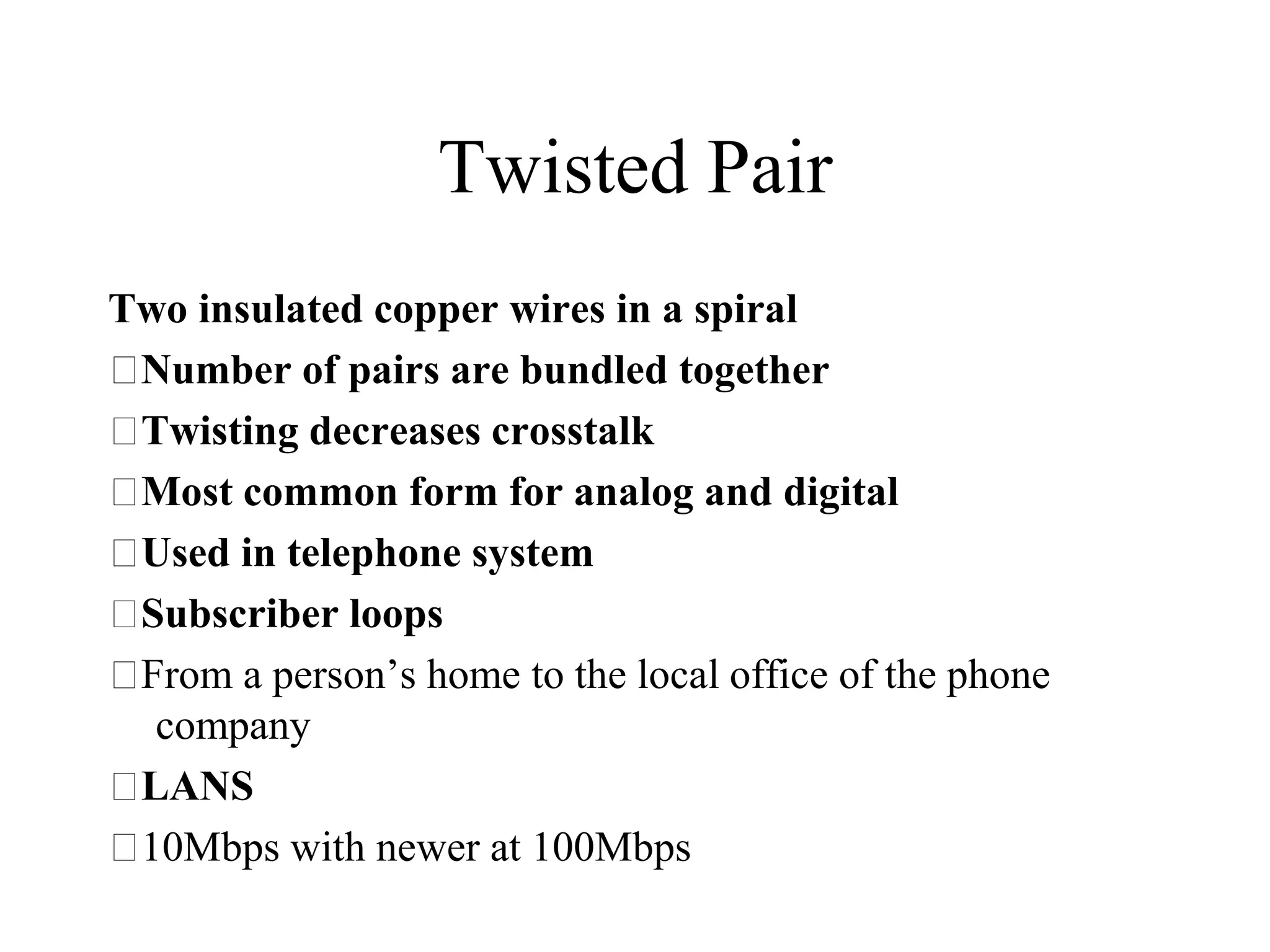 Twisted Pair
Two insulated copper wires in a spiral
 Number of pairs are bundled together
 Twisting decreases crosstalk
 Most common form for analog and digital
 Used in telephone system
 Subscriber loops
 From a person’s home to the local office of the phone
  company
 LANS
 10Mbps with newer at 100Mbps
 