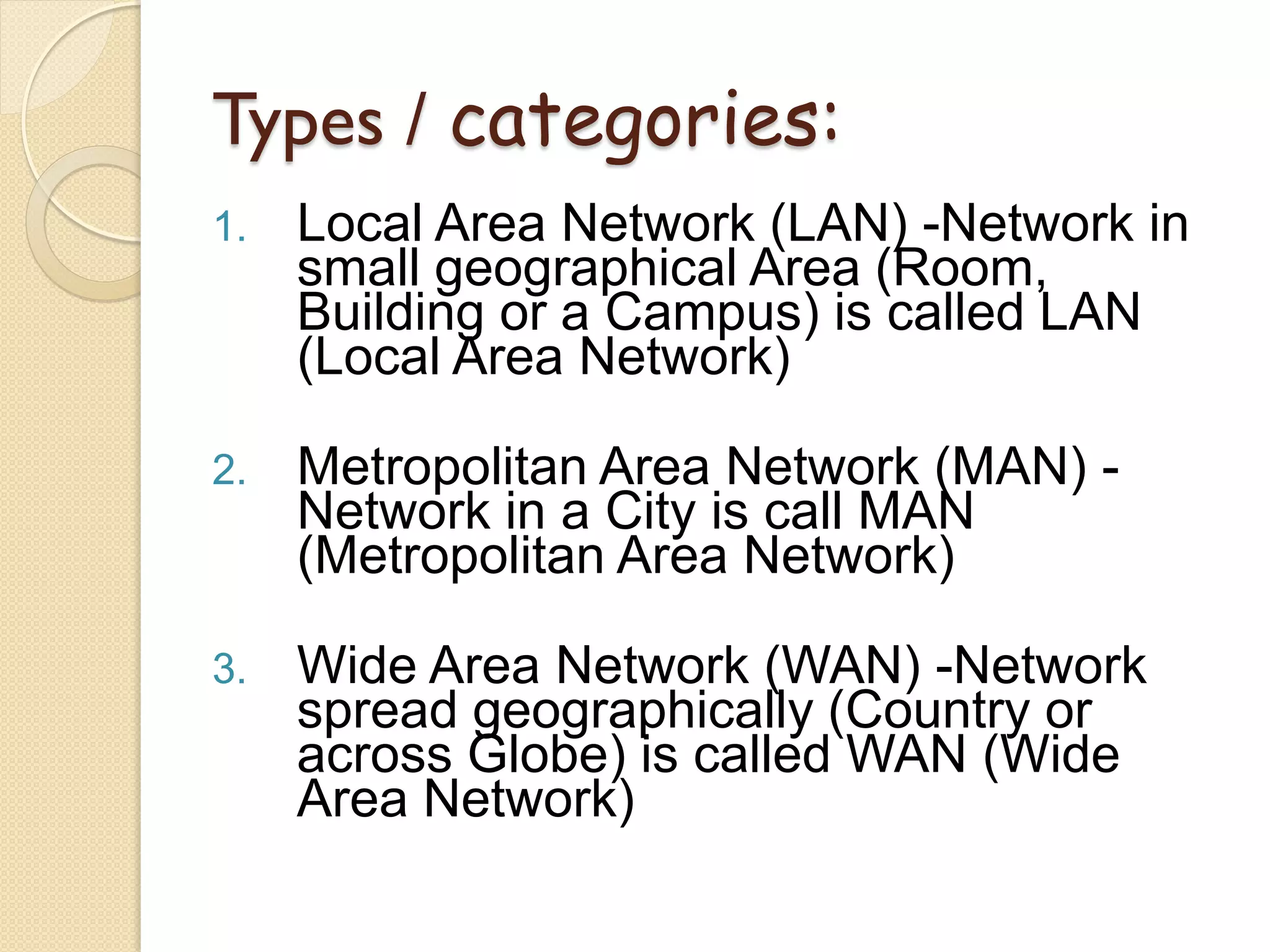 Types / categories:
1.   Local Area Network (LAN) -Network in
     small geographical Area (Room,
     Building or a Campus) is called LAN
     (Local Area Network)

2.   Metropolitan Area Network (MAN) -
     Network in a City is call MAN
     (Metropolitan Area Network)

3.   Wide Area Network (WAN) -Network
     spread geographically (Country or
     across Globe) is called WAN (Wide
     Area Network)
 
