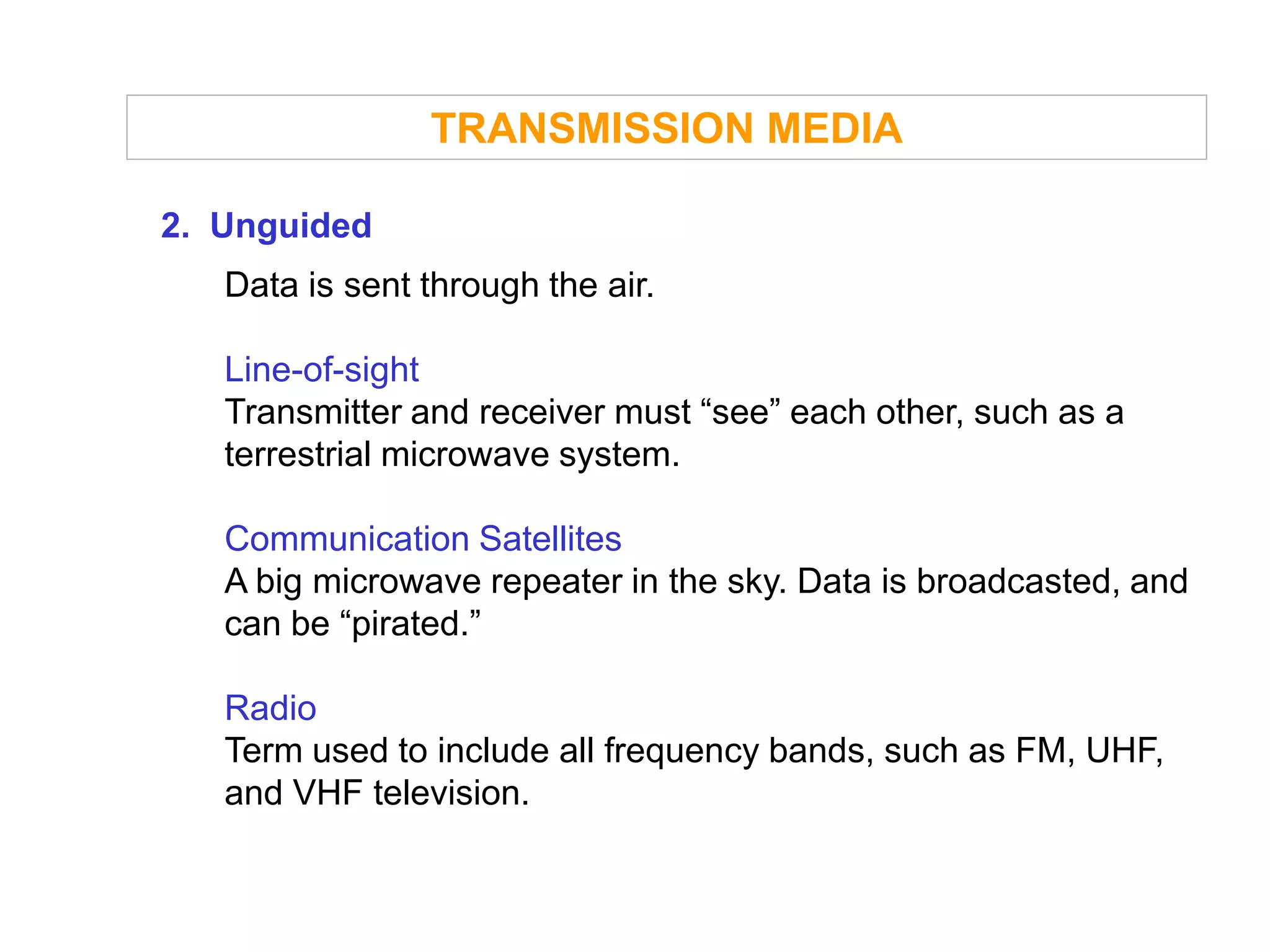 TRANSMISSION MEDIA

2. Unguided
   Data is sent through the air.

   Line-of-sight
   Transmitter and receiver must “see” each other, such as a
   terrestrial microwave system.

   Communication Satellites
   A big microwave repeater in the sky. Data is broadcasted, and
   can be “pirated.”

   Radio
   Term used to include all frequency bands, such as FM, UHF,
   and VHF television.
 