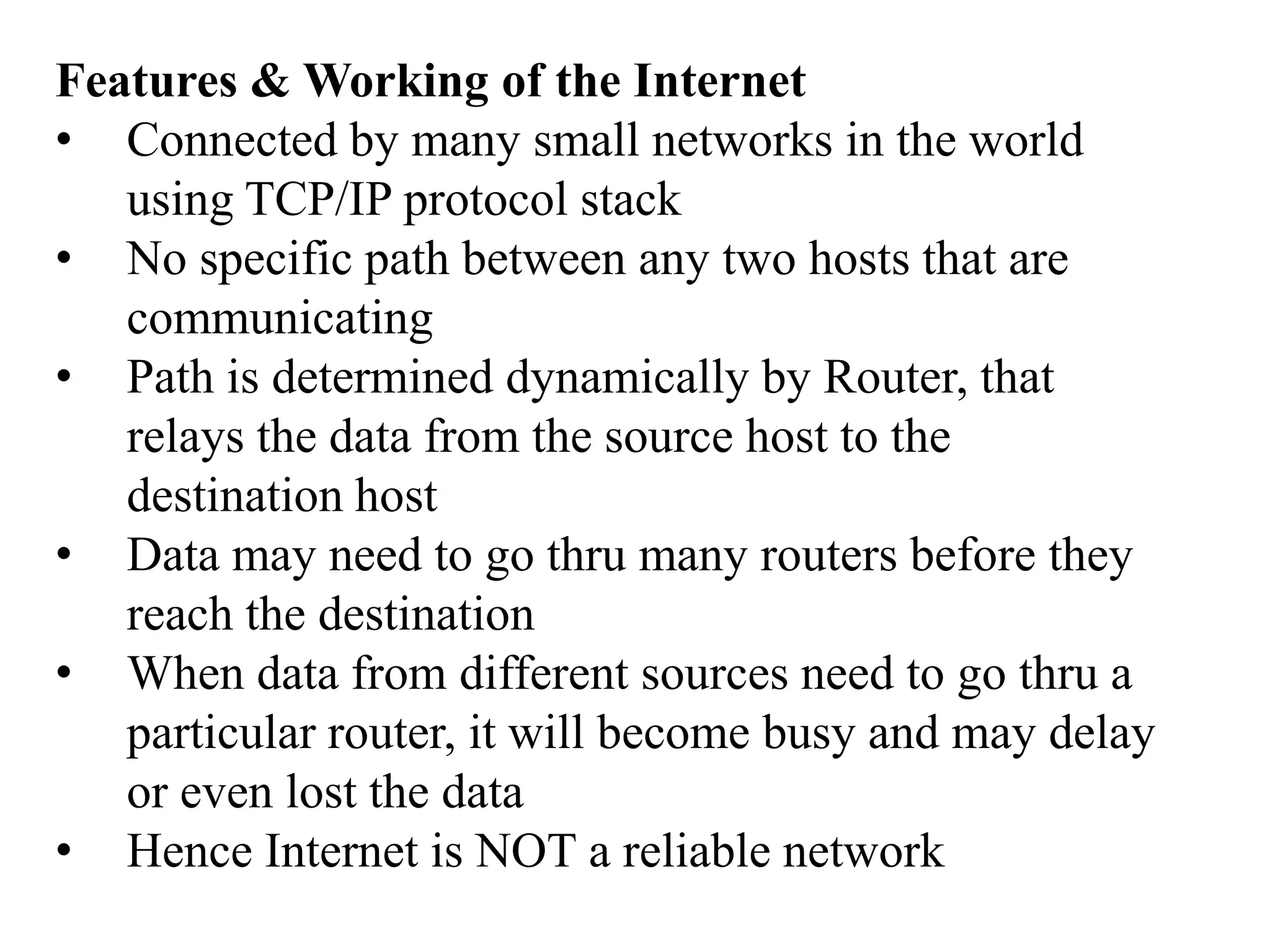 Features & Working of the Internet
• Connected by many small networks in the world
   using TCP/IP protocol stack
• No specific path between any two hosts that are
   communicating
• Path is determined dynamically by Router, that
   relays the data from the source host to the
   destination host
• Data may need to go thru many routers before they
   reach the destination
• When data from different sources need to go thru a
   particular router, it will become busy and may delay
   or even lost the data
• Hence Internet is NOT a reliable network
 