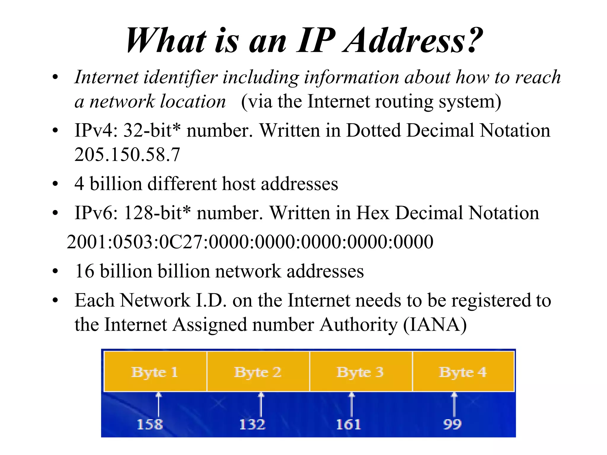 What is an IP Address?
• Internet identifier including information about how to reach
   a network location (via the Internet routing system)
• IPv4: 32-bit* number. Written in Dotted Decimal Notation
   205.150.58.7
• 4 billion different host addresses
• IPv6: 128-bit* number. Written in Hex Decimal Notation
  2001:0503:0C27:0000:0000:0000:0000:0000
• 16 billion billion network addresses
• Each Network I.D. on the Internet needs to be registered to
   the Internet Assigned number Authority (IANA)
 