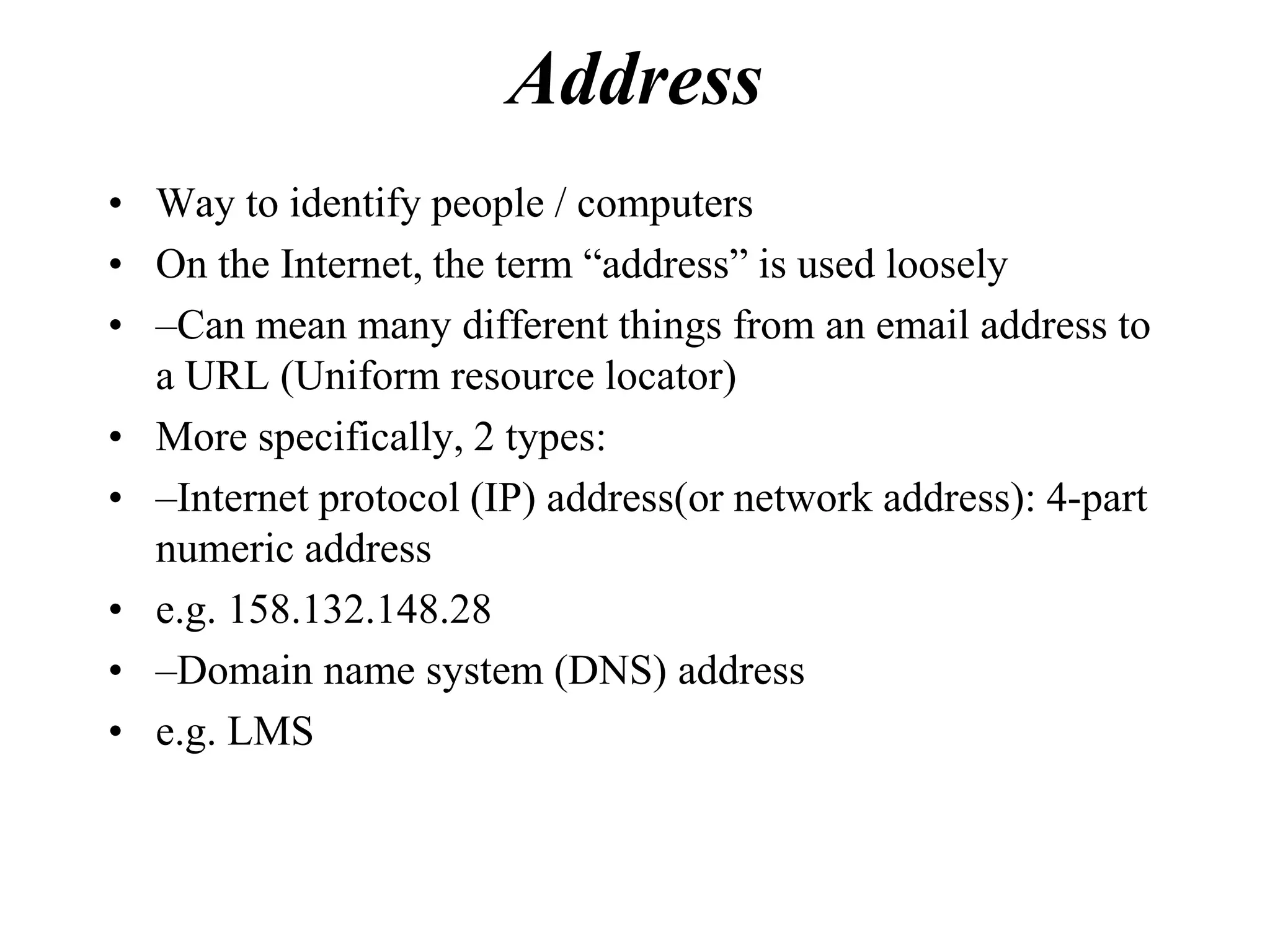 Address
• Way to identify people / computers
• On the Internet, the term “address” is used loosely
• –Can mean many different things from an email address to
  a URL (Uniform resource locator)
• More specifically, 2 types:
• –Internet protocol (IP) address(or network address): 4-part
  numeric address
• e.g. 158.132.148.28
• –Domain name system (DNS) address
• e.g. LMS
 