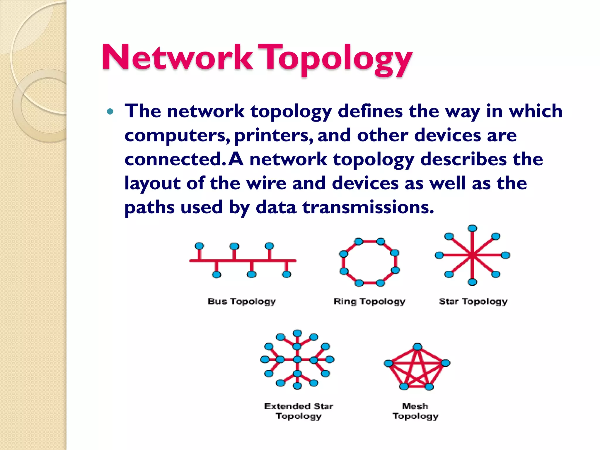 Network Topology
   The network topology defines the way in which
    computers, printers, and other devices are
    connected. A network topology describes the
    layout of the wire and devices as well as the
    paths used by data transmissions.
 