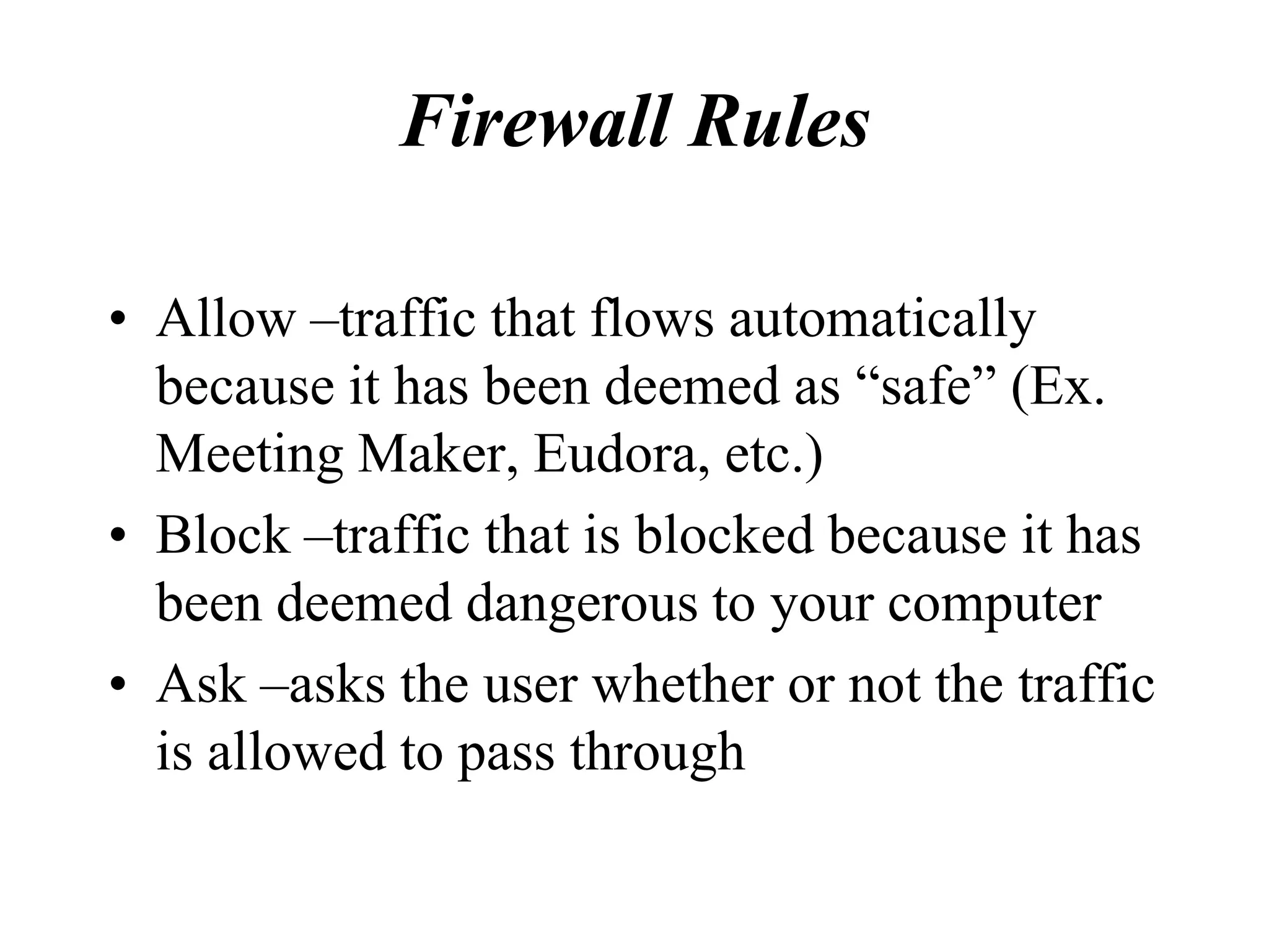 Firewall Rules

• Allow –traffic that flows automatically
  because it has been deemed as “safe” (Ex.
  Meeting Maker, Eudora, etc.)
• Block –traffic that is blocked because it has
  been deemed dangerous to your computer
• Ask –asks the user whether or not the traffic
  is allowed to pass through
 