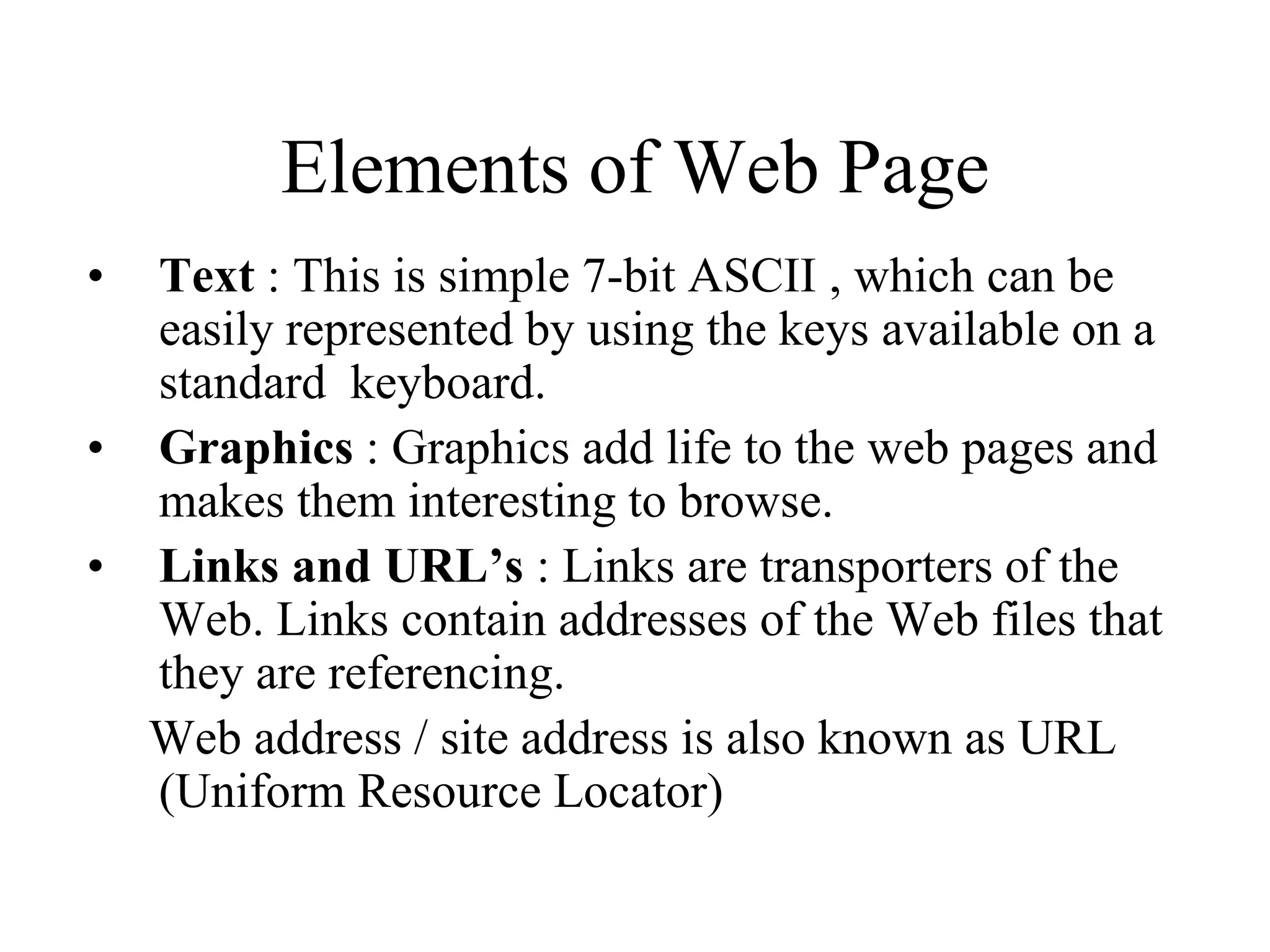Elements of Web Page
• Text : This is simple 7-bit ASCII , which can be
  easily represented by using the keys available on a
  standard keyboard.
• Graphics : Graphics add life to the web pages and
  makes them interesting to browse.
• Links and URL’s : Links are transporters of the
  Web. Links contain addresses of the Web files that
  they are referencing.
  Web address / site address is also known as URL
  (Uniform Resource Locator)
 
