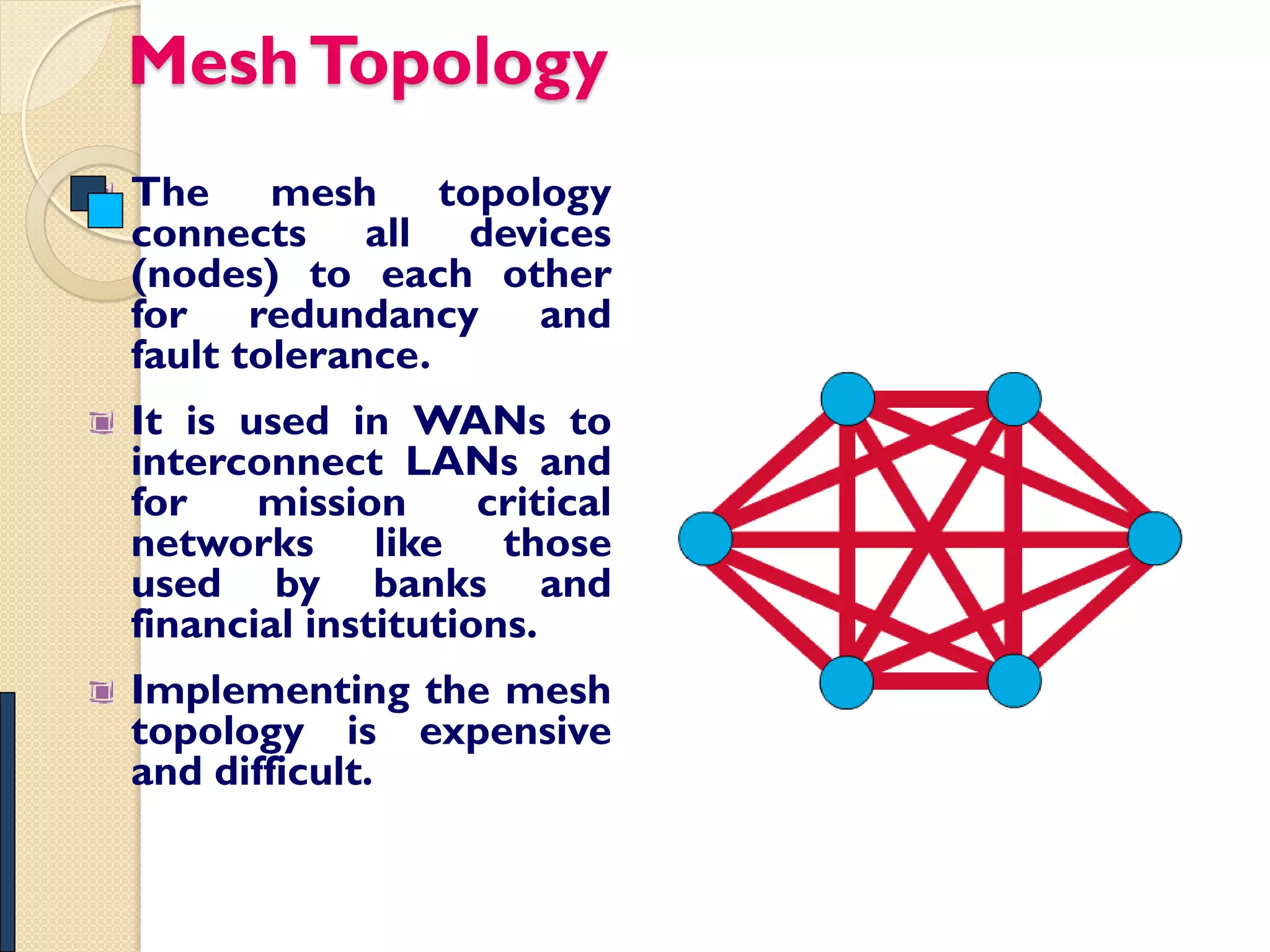 Mesh Topology
The mesh topology
connects all devices
(nodes) to each other
for redundancy and
fault tolerance.
It is used in WANs to
interconnect LANs and
for    mission      critical
networks like those
used by banks and
financial institutions.
Implementing the mesh
topology is expensive
and difficult.
 