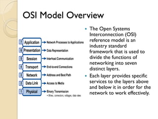 OSI Model Overview
              The Open Systems
               Interconnection (OSI)
               reference model is an
               industry standard
               framework that is used to
               divide the functions of
               networking into seven
               distinct layers.
              Each layer provides specific
               services to the layers above
               and below it in order for the
               network to work effectively.
 