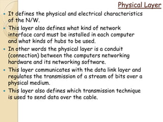 Physical Layer
   It defines the physical and electrical characteristics
    of the N/W.
   This layer also defines what kind of network
    interface card must be installed in each computer
    and what kinds of hubs to be used.
   In other words the physical layer is a conduit
    (connection) between the computers networking
    hardware and its networking software.
   This layer communicates with the data link layer and
    regulates the transmission of a stream of bits over a
    physical medium.
   This layer also defines which transmission technique
    is used to send data over the cable.
 