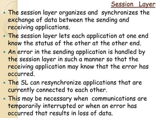 Session Layer
   The session layer organizes and synchronizes the
    exchange of data between the sending and
    receiving applications.
   The session layer lets each application at one end
    know the status of the other at the other end.
   An error in the sending application is handled by
    the session layer in such a manner so that the
    receiving application may know that the error has
    occurred.
   The SL can resynchronize applications that are
    currently connected to each other.
   This may be necessary when communications are
    temporarily interrupted or when an error has
    occurred that results in loss of data.
 