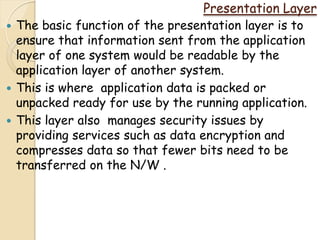 Presentation Layer
   The basic function of the presentation layer is to
    ensure that information sent from the application
    layer of one system would be readable by the
    application layer of another system.
   This is where application data is packed or
    unpacked ready for use by the running application.
   This layer also manages security issues by
    providing services such as data encryption and
    compresses data so that fewer bits need to be
    transferred on the N/W .
 