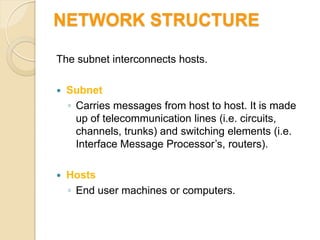 NETWORK STRUCTURE

The subnet interconnects hosts.

   Subnet
    ◦ Carries messages from host to host. It is made
      up of telecommunication lines (i.e. circuits,
      channels, trunks) and switching elements (i.e.
      Interface Message Processor’s, routers).

   Hosts
    ◦ End user machines or computers.
 