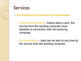 Services
   Connection-Oriented and Connectionless

    ◦ Connection-Oriented – before data is sent, the
      service from the sending computer must
      establish a connection with the receiving
      computer.

    ◦ Connectionless – data can be sent at any time by
      the service from the sending computer.
 