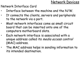 Network Devices
Network Interface Card
• Interface between the machine and the N/W.
• It connects the clients, servers and peripherals
   to the network via a port.
• Most network interfaces come as small circuit
   board that can be inserted onto one of the
   computers motherboard slots.
• Each network interface is associated with a
   unique address called its media access control
   (MAC) address.
• The MAC address helps in sending information to
   its intended destination.
 