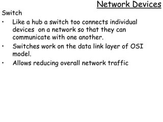 Network Devices
Switch
• Like a hub a switch too connects individual
   devices on a network so that they can
   communicate with one another.
• Switches work on the data link layer of OSI
   model.
• Allows reducing overall network traffic
 