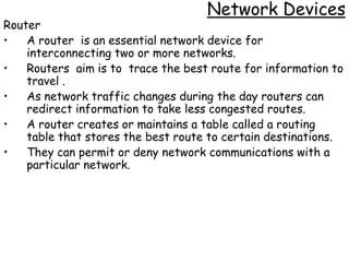 Network Devices
Router
•   A router is an essential network device for
    interconnecting two or more networks.
•   Routers aim is to trace the best route for information to
    travel .
•   As network traffic changes during the day routers can
    redirect information to take less congested routes.
•   A router creates or maintains a table called a routing
    table that stores the best route to certain destinations.
•   They can permit or deny network communications with a
    particular network.
 