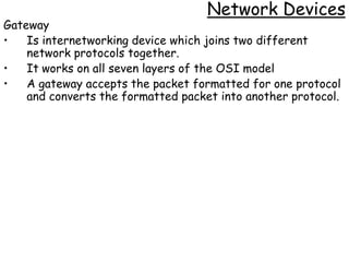 Network Devices
Gateway
•   Is internetworking device which joins two different
    network protocols together.
•   It works on all seven layers of the OSI model
•   A gateway accepts the packet formatted for one protocol
    and converts the formatted packet into another protocol.
 